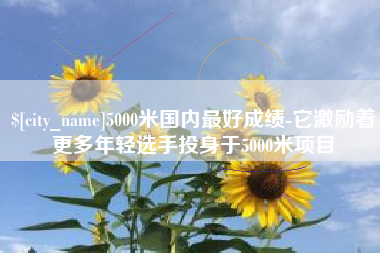 盱眙5000米国内最好成绩-它激励着更多年轻选手投身于5000米项目