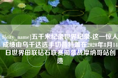 盱眙五千米纪录世界纪录-这一惊人成绩由乌干达选手切普特盖在2020年8月14日世界田联钻石联赛揭幕战摩纳哥站创造