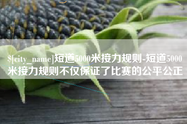 盱眙短道5000米接力规则-短道5000米接力规则不仅保证了比赛的公平公正