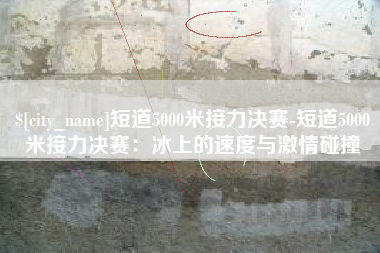 盱眙短道5000米接力决赛-短道5000米接力决赛：冰上的速度与激情碰撞