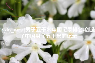 盱眙男子五千米中国记录排名-创造了中国男子五千米的记录