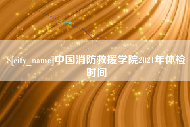 盱眙中国消防救援学院2021年体检时间