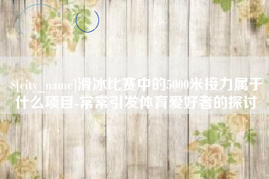 盱眙滑冰比赛中的5000米接力属于什么项目-常常引发体育爱好者的探讨