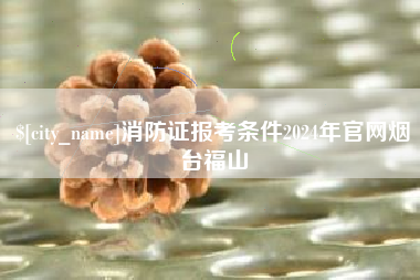 盱眙消防证报考条件2024年官网烟台福山
